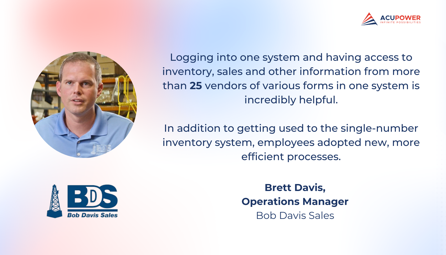 A quote of Brett Davis, Operations Manager of Bob Davis Sales. Logging into one system and having access to inventory, sales and other information from more than 25 vendors of various forms in one system is incredibly helpful. In addition to getting used to the single-number inventory system, employees adopted new, more efficient processes.