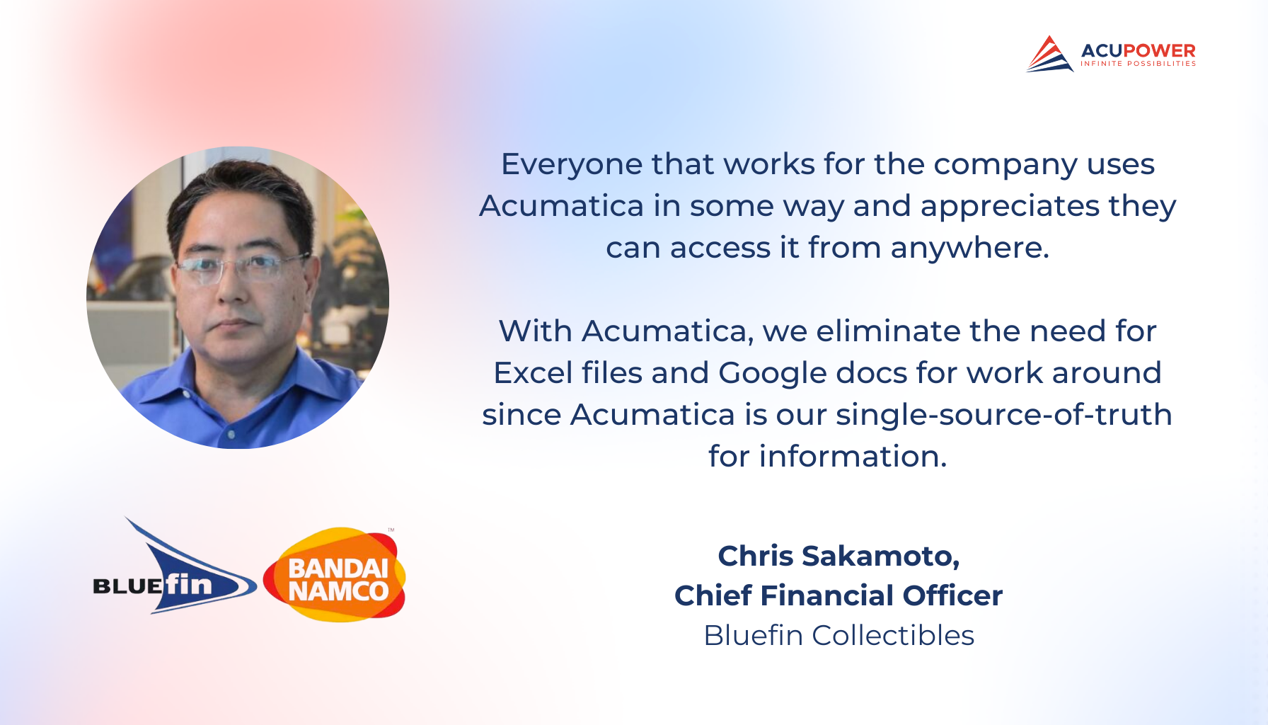 A quote of Chris Sakamoto, Chief Financial Officer of Bluefin Collectibles. Everyone that works for the company uses Acumatica in some way and appreciates they can access it from anywhere. With Acumatica, we eliminate the need for Excel files and Google docs for work around since Acumatica is our single-source-of-truth for information.