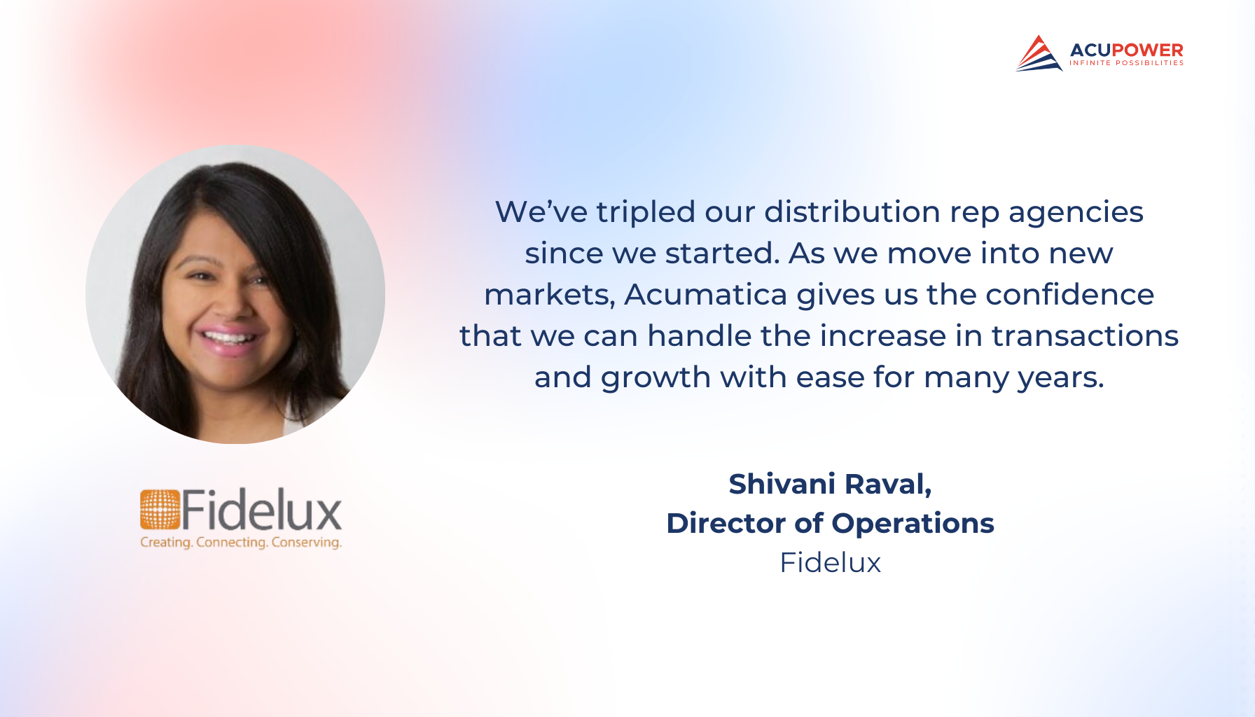 A quote of Shivani Raval, Director of Operations of Fidelux. We’ve tripled our distribution rep agencies since we started. As we move into new markets, Acumatica gives us the confidence that we can handle the increase in transactions and growth with ease for many years.