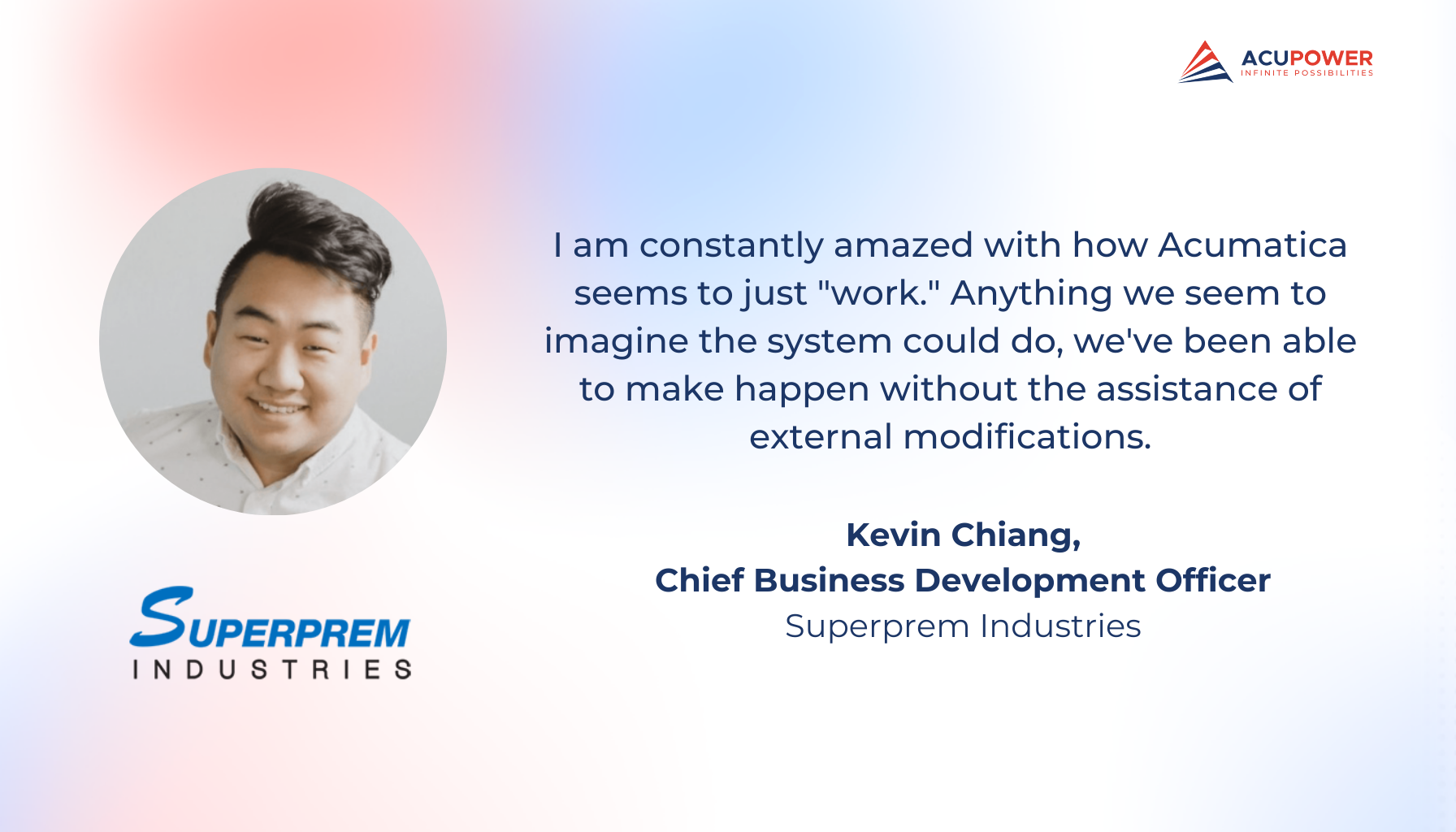 A quote of Kevin Chiang, Chief Business Development Officer of Superprem Industries. I am constantly amazed with how Acumatica seems to just work. Anything we seem to imagine the system could do, we've been able to make happen without the assistance of external modifications.